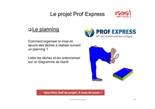 Le projet Prof Express
 Le planning
Comment organiser la mise en
œuvre des tâches à réaliser suivant
un planning ?
Lister les tâches et les ordonnancer
sur un diagramme de Gantt
Conduite de projet 73
Projet
Vous êtes chef de projet. A vous de jouer !
 