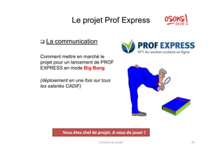 Le projet Prof Express
 La communication
Comment mettre en marché le
projet pour un lancement de PROF
EXPRESS en mode Big Bang
(déploiement en une fois sur tous(déploiement en une fois sur tous
les salariés CADIF)
Conduite de projet 78
Projet
Vous êtes chef de projet. A vous de jouer !
 