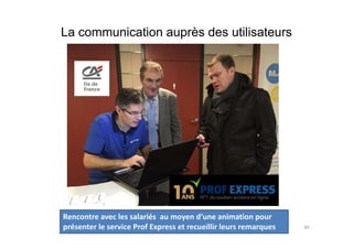 La communication auprès des utilisateurs
Conduite de projet 80
Rencontre avec les salariés au moyen d’une animation pour
présenter le service Prof Express et recueillir leurs remarques
 