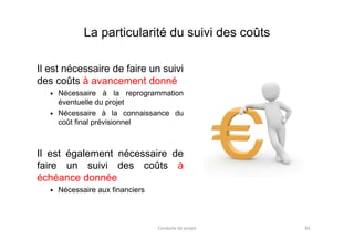 La particularité du suivi des coûts
Il est nécessaire de faire un suivi
des coûts à avancement donné
Nécessaire à la reprogrammation
éventuelle du projet
Nécessaire à la connaissance du
coût final prévisionnelcoût final prévisionnel
Il est également nécessaire de
faire un suivi des coûts à
échéance donnée
Nécessaire aux financiers
Conduite de projet 83
 
