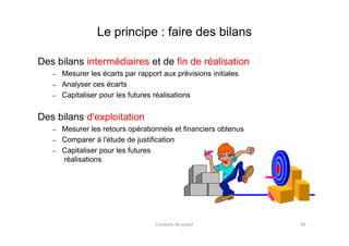 Le principe : faire des bilans
Des bilans intermédiaires et de fin de réalisation
– Mesurer les écarts par rapport aux prévisions initiales
– Analyser ces écarts
– Capitaliser pour les futures réalisations
Des bilans d'exploitation
– Mesurer les retours opérationnels et financiers obtenus
– Comparer à l'étude de justification
– Capitaliser pour les futures
réalisations
Conduite de projet 89
 