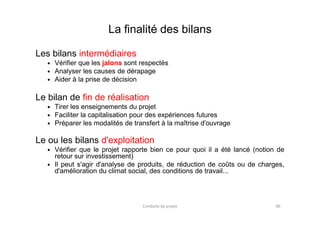 La finalité des bilans
Les bilans intermédiaires
Vérifier que les jalons sont respectés
Analyser les causes de dérapage
Aider à la prise de décision
Le bilan de fin de réalisation
Tirer les enseignements du projet
Faciliter la capitalisation pour des expériences futuresFaciliter la capitalisation pour des expériences futures
Préparer les modalités de transfert à la maîtrise d'ouvrage
Le ou les bilans d'exploitation
Vérifier que le projet rapporte bien ce pour quoi il a été lancé (notion de
retour sur investissement)
Il peut s'agir d'analyse de produits, de réduction de coûts ou de charges,
d'amélioration du climat social, des conditions de travail...
Conduite de projet 90
 