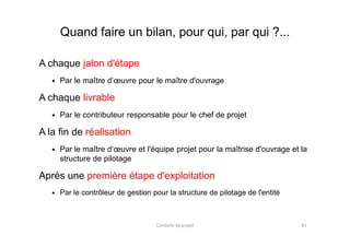 Quand faire un bilan, pour qui, par qui ?...
A chaque jalon d'étape
Par le maître d’œuvre pour le maître d'ouvrage
A chaque livrable
Par le contributeur responsable pour le chef de projet
A la fin de réalisation
Par le maître d‘œuvre et l'équipe projet pour la maîtrise d'ouvrage et la
structure de pilotage
Après une première étape d'exploitation
Par le contrôleur de gestion pour la structure de pilotage de l'entité
Conduite de projet 91
 