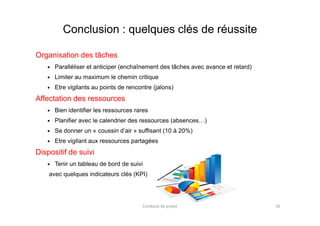 Conclusion : quelques clés de réussite
Organisation des tâches
Paralléliser et anticiper (enchaînement des tâches avec avance et retard)
Limiter au maximum le chemin critique
Etre vigilants au points de rencontre (jalons)
Affectation des ressources
Bien identifier les ressources raresBien identifier les ressources rares
Planifier avec le calendrier des ressources (absences…)
Se donner un « coussin d’air » suffisant (10 à 20%)
Etre vigilant aux ressources partagées
Dispositif de suivi
Tenir un tableau de bord de suivi
avec quelques indicateurs clés (KPI)
Conduite de projet 92
 