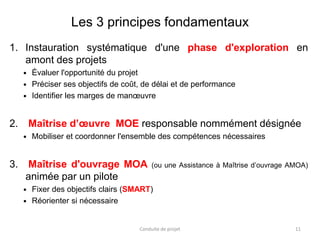 Les 3 principes fondamentaux
1. Instauration systématique d'une phase d'exploration en
amont des projets
 Évaluer l'opportunité du projet
 Préciser ses objectifs de coût, de délai et de performance
 Identifier les marges de manœuvre
2. Maîtrise d’œuvre MOE responsable nommément désignée
 Mobiliser et coordonner l'ensemble des compétences nécessaires
3. Maîtrise d'ouvrage MOA (ou une Assistance à Maîtrise d’ouvrage AMOA)
animée par un pilote
 Fixer des objectifs clairs (SMART)
 Réorienter si nécessaire
Conduite de projet 11
 