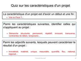 Quiz sur les caractéristiques d'un projet
La caractéristique d'un projet est d'avoir un début et une fin :
 Vrai ou Faux ?...
Conduite de projet 14
Parmi les adjectifs suivants, lesquels peuvent caractériser le
résultat d'un projet :
 Immatériel, matériel, unique, mesurable, quantifié, flou, national,
régional...
Parmi les caractéristiques suivantes, identifier celles qui
s'appliquent au projet :
 Démarche structurée, permanent, répétitif, innovant, transverse,
contraintes de délais, temporaire...
 