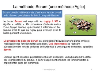 19
Le terme Scrum est emprunté au rugby à XV et
signifie « mêlée ». Ce processus s’articule autour
d’une équipe soudée, qui cherche à atteindre un but,
comme c’est le cas au rugby pour avancer avec le
ballon pendant une mêlée.
Conduite de projet
La méthode Scrum (une méthode Agile)
Le principe de base de Scrum est de focaliser l’équipe sur une partie limité et
maîtrisable des fonctionnalités à réaliser. Ces incréments se réalisent
successivement lors de périodes de durée fixe d’une à quatre semaines, appelées
Sprint.
Chaque sprint possède, préalablement à son exécution, un but à atteindre, défini
par le propriétaire du produit, à partir duquel sont choisies les fonctionnalités à
implémenter dans cet incrément.
Scrum c'est la méthode mais c'est aussi le nom usuel
de la réunion quotidienne limitée à un quart d'heure.
 