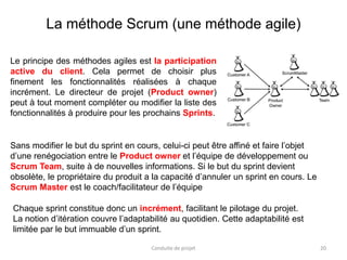 20
Le principe des méthodes agiles est la participation
active du client. Cela permet de choisir plus
finement les fonctionnalités réalisées à chaque
incrément. Le directeur de projet (Product owner)
peut à tout moment compléter ou modifier la liste des
fonctionnalités à produire pour les prochains Sprints.
Conduite de projet
La méthode Scrum (une méthode agile)
Sans modifier le but du sprint en cours, celui-ci peut être affiné et faire l’objet
d’une renégociation entre le Product owner et l’équipe de développement ou
Scrum Team, suite à de nouvelles informations. Si le but du sprint devient
obsolète, le propriétaire du produit a la capacité d’annuler un sprint en cours. Le
Scrum Master est le coach/facilitateur de l’équipe
Chaque sprint constitue donc un incrément, facilitant le pilotage du projet.
La notion d’itération couvre l’adaptabilité au quotidien. Cette adaptabilité est
limitée par le but immuable d’un sprint.
 