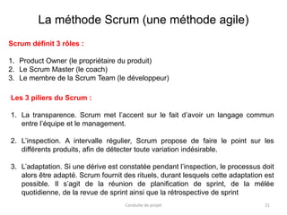 21
Scrum définit 3 rôles :
1. Product Owner (le propriétaire du produit)
2. Le Scrum Master (le coach)
3. Le membre de la Scrum Team (le développeur)
Conduite de projet
La méthode Scrum (une méthode agile)
Les 3 piliers du Scrum :
1. La transparence. Scrum met l’accent sur le fait d’avoir un langage commun
entre l’équipe et le management.
2. L’inspection. A intervalle régulier, Scrum propose de faire le point sur les
différents produits, afin de détecter toute variation indésirable.
3. L’adaptation. Si une dérive est constatée pendant l’inspection, le processus doit
alors être adapté. Scrum fournit des rituels, durant lesquels cette adaptation est
possible. Il s’agit de la réunion de planification de sprint, de la mélée
quotidienne, de la revue de sprint ainsi que la rétrospective de sprint
 