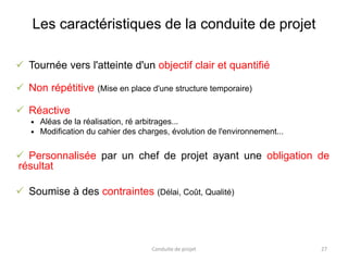 Les caractéristiques de la conduite de projet
 Tournée vers l'atteinte d'un objectif clair et quantifié
 Non répétitive (Mise en place d'une structure temporaire)
 Réactive
 Aléas de la réalisation, ré arbitrages...
 Modification du cahier des charges, évolution de l'environnement...
 Personnalisée par un chef de projet ayant une obligation de
résultat
 Soumise à des contraintes (Délai, Coût, Qualité)
Conduite de projet 27
 