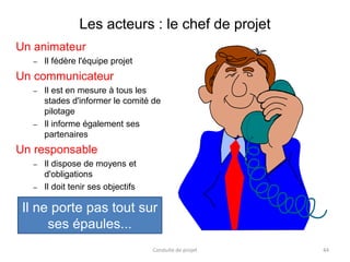 Les acteurs : le chef de projet
Un animateur
– Il fédère l'équipe projet
Un communicateur
– Il est en mesure à tous les
stades d'informer le comité de
pilotage
– Il informe également ses
partenaires
Un responsable
– Il dispose de moyens et
d'obligations
– Il doit tenir ses objectifs
Il ne porte pas tout sur
ses épaules...
Conduite de projet 44
 