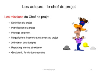 Les acteurs : le chef de projet
Les missions du Chef de projet
 Définition du projet
 Planification du projet
 Pilotage du projet
 Négociations internes et externes au projet
 Animation des équipes
 Reporting interne et externe
 Gestion du fonds documentaire
Conduite de projet 45
 
