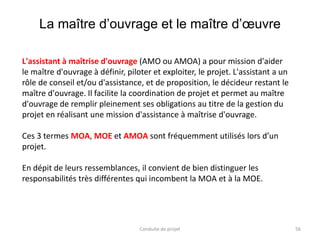 La maître d’ouvrage et le maître d’œuvre
56Conduite de projet
L'assistant à maîtrise d'ouvrage (AMO ou AMOA) a pour mission d'aider
le maître d'ouvrage à définir, piloter et exploiter, le projet. L'assistant a un
rôle de conseil et/ou d'assistance, et de proposition, le décideur restant le
maître d'ouvrage. Il facilite la coordination de projet et permet au maître
d'ouvrage de remplir pleinement ses obligations au titre de la gestion du
projet en réalisant une mission d'assistance à maîtrise d'ouvrage.
Ces 3 termes MOA, MOE et AMOA sont fréquemment utilisés lors d’un
projet.
En dépit de leurs ressemblances, il convient de bien distinguer les
responsabilités très différentes qui incombent la MOA et à la MOE.
 