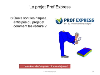 Le projet Prof Express
 Quels sont les risques
anticipés du projet et
comment les réduire ?
Conduite de projet 59
Projet
Vous êtes chef de projet. A vous de jouer !
 