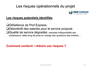 Les risques opérationnels du projet
Conduite de projet 61
Les risques potentiels identifiés
Défaillance de Prof Express
Désintérêt des salariés pour le service proposé
Qualité de service dégradée: exemple indisponibilité des
professeurs, délai long de prise en charge des questions des enfants…
Comment contenir / réduire ces risques ?
 