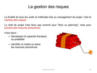La gestion des risques
La finalité de tous les outils et méthodes liés au management de projet, c'est la
maîtrise des risques
Le chef de projet n'est donc pas nommé pour "faire un planning", mais pour
prendre des mesures préventives
Il faut donc :
 Développer la capacité d'analyse
au préalable
 Identifier et mettre en place
les mesures préventives
Conduite de projet 65
 