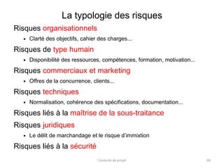 La typologie des risques
Risques organisationnels
 Clarté des objectifs, cahier des charges...
Risques de type humain
 Disponibilité des ressources, compétences, formation, motivation...
Risques commerciaux et marketing
 Offres de la concurrence, clients...
Risques techniques
 Normalisation, cohérence des spécifications, documentation...
Risques liés à la maîtrise de la sous-traitance
Risques juridiques
 Le délit de marchandage et le risque d’immixtion
Risques liés à la sécurité
Conduite de projet 66
 