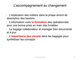L’accompagnement au changement
Conduite de projet 80
• L’implication des métiers dans la phase amont de
description des besoins
• L’information voire la formation des opérationnels
pour une bonne prise en main des livrables
• Le bagage collaborateur et manager bien documenté
et à jour
• L’importance des visuels dans les bagages pour
synthétiser les concepts
 