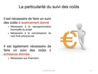 La particularité du suivi des coûts
Il est nécessaire de faire un suivi
des coûts à avancement donné
 Nécessaire à la reprogrammation
éventuelle du projet
 Nécessaire à la connaissance du
coût final prévisionnel
Il est également nécessaire de
faire un suivi des coûts à
échéance donnée
 Nécessaire aux financiers
Conduite de projet 87
 