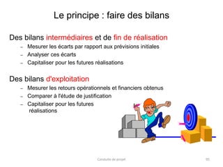Le principe : faire des bilans
Des bilans intermédiaires et de fin de réalisation
– Mesurer les écarts par rapport aux prévisions initiales
– Analyser ces écarts
– Capitaliser pour les futures réalisations
Des bilans d'exploitation
– Mesurer les retours opérationnels et financiers obtenus
– Comparer à l'étude de justification
– Capitaliser pour les futures
réalisations
Conduite de projet 95
 