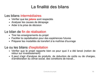 La finalité des bilans
Les bilans intermédiaires
 Vérifier que les jalons sont respectés
 Analyser les causes de dérapage
 Aider à la prise de décision
Le bilan de fin de réalisation
 Tirer les enseignements du projet
 Faciliter la capitalisation pour des expériences futures
 Préparer les modalités de transfert à la maîtrise d'ouvrage
Le ou les bilans d'exploitation
 Vérifier que le projet rapporte bien ce pour quoi il a été lancé (notion de
retour sur investissement)
 Il peut s'agir d'analyse de produits, de réduction de coûts ou de charges,
d'amélioration du climat social, des conditions de travail...
Conduite de projet 96
 