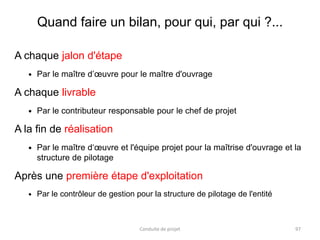 Quand faire un bilan, pour qui, par qui ?...
A chaque jalon d'étape
 Par le maître d’œuvre pour le maître d'ouvrage
A chaque livrable
 Par le contributeur responsable pour le chef de projet
A la fin de réalisation
 Par le maître d‘œuvre et l'équipe projet pour la maîtrise d'ouvrage et la
structure de pilotage
Après une première étape d'exploitation
 Par le contrôleur de gestion pour la structure de pilotage de l'entité
Conduite de projet 97
 