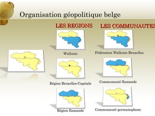 Organisation géopolitique belge
Fédération Wallonie-BruxellesFédération Wallonie-Bruxelles
LES COMMUNAUTESLES COMMUNAUTES
Communauté flamandeCommunauté flamande
Communauté germanophoneCommunauté germanophone
LES REGIONSLES REGIONS
WallonieWallonie
Région Bruxelles-CapitaleRégion Bruxelles-Capitale
Région flamandeRégion flamande
 