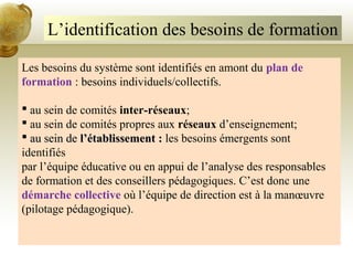 L’identification des besoins de formation
Les besoins du système sont identifiés en amont du plan de
formation : besoins individuels/collectifs.
 au sein de comités inter-réseaux;
 au sein de comités propres aux réseaux d’enseignement;
 au sein deau sein de l’établissement :l’établissement : les besoins émergents sont
identifiés
par l’équipe éducative ou en appui de l’analyse des responsables
de formation et des conseillers pédagogiques. C’est donc une
démarche collective où l’équipe de direction est à la manœuvre
(pilotage pédagogique).
 