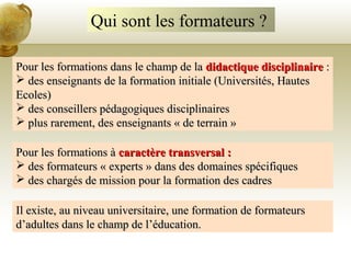 Qui sont les formateurs ?
Pour les formations dans le champ de laPour les formations dans le champ de la didactique disciplinairedidactique disciplinaire ::
 des enseignants de la formation initiale (Universités, Hautesdes enseignants de la formation initiale (Universités, Hautes
Ecoles)Ecoles)
 des conseillers pédagogiques disciplinairesdes conseillers pédagogiques disciplinaires
 plus rarement, des enseignants « de terrain »plus rarement, des enseignants « de terrain »
Pour les formations àPour les formations à caractère transversal :caractère transversal :
 des formateurs « experts » dans des domaines spécifiquesdes formateurs « experts » dans des domaines spécifiques
 des chargés de mission pour la formation des cadresdes chargés de mission pour la formation des cadres
Il existe, au niveau universitaire, une formation de formateursIl existe, au niveau universitaire, une formation de formateurs
d’adultes dans le champ de l’éducation.d’adultes dans le champ de l’éducation.
 