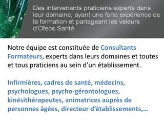 Notre équipe est constituée de Consultants
Formateurs, experts dans leurs domaines et toutes
et tous praticiens au sein d’un établissement.
Infirmières, cadres de santé, médecins,
psychologues, psycho-gérontologues,
kinésithérapeutes, animatrices auprès de
personnes âgées, directeur d’établissements,…