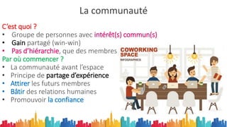 La communauté
C’est quoi ?
• Groupe de personnes avec intérêt(s) commun(s)
• Gain partagé (win-win)
• Pas d’hiérarchie, que des membres
Par où commencer ?
• La communauté avant l’espace
• Principe de partage d’expérience
• Attirer les futurs membres
• Bâtir des relations humaines
• Promouvoir la confiance
 