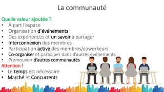 La communauté
Quelle valeur ajoutée ?
• À part l’espace
• Organisation d’événements
• Des expériences et un savoir à partager
• Interconnexion des membres
• Participation active des membres/coworkeurs
• Co-organiser et participer dans d’autres événements
• Promouvoir d’autres communautés
Attention !
• Le temps est nécessaire
• Marché et Concurrents
 