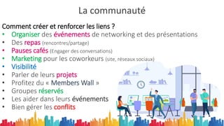 La communauté
Comment créer et renforcer les liens ?
• Organiser des événements de networking et des présentations
• Des repas (rencontres/partage)
• Pauses cafés (Engager des conversations)
• Marketing pour les coworkeurs (site, réseaux sociaux)
• Visibilité
• Parler de leurs projets
• Profitez du « Members Wall »
• Groupes réservés
• Les aider dans leurs événements
• Bien gérer les conflits
 