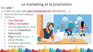 Le marketing et la promotion
Site web ?
=> Créer un site web sans connaissances (WordPress, …)
• Nom de domaine adéquat
• Contenu:
• Page d’accueil
• Tarifs et Inscription
• Journée gratuite ou visite
• Liste des Coworkeurs
• Evénements
• Blog (articles à jour, …)
• Album Photos
• Conditions générales
• Aide et contact
 