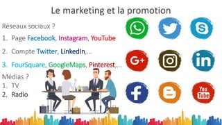 Le marketing et la promotion
Réseaux sociaux ?
1. Page Facebook, Instagram, YouTube
2. Compte Twitter, LinkedIn,…
3. FourSquare, GoogleMaps, Pinterest,…
Médias ?
1. TV
2. Radio
 