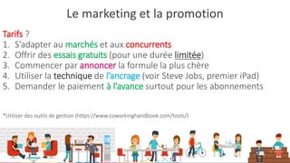 Le marketing et la promotion
Tarifs ?
1. S’adapter au marchés et aux concurrents
2. Offrir des essais gratuits (pour une durée limitée)
3. Commencer par annoncer la formule la plus chère
4. Utiliser la technique de l’ancrage (voir Steve Jobs, premier iPad)
5. Demander le paiement à l’avance surtout pour les abonnements
*Utiliser des outils de gestion (https://www.coworkinghandbook.com/tools/)
 
