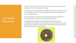 10) Paraffin
deposition
 Paraffin is the hydrocarbon fractions with a carbon chain length
starting of C18-20 up to C70 or higher.
 The precipitation of paraffin is triggered by a loss of pressure, loss
of temperature or loss of short-chain hydrocarbon compounds
(i.e., the light ends).
 The temperature at which the first solid paraffin crystal forms
from an all-liquid solution is called the cloud point.
 Designing the completion so that produced fluid surface
temperatures are above the cloud point and modifying the cloud
point using chemical methods are accepted practices to prevent
paraffin deposition in the tubing.
 
