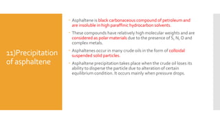 11)Precipitation
of asphaltene
 Asphaltene is black carbonaceous compound of petroleum and
are insoluble in high paraffinic hydrocarbon solvents.
 These compounds have relatively high molecular weights and are
considered as polar materials due to the presence of S, N, O and
complex metals.
 Asphaltenes occur in many crude oils in the form of colloidal
suspended solid particles.
 Asphaltene precipitation takes place when the crude oil loses its
ability to disperse the particle due to alteration of certain
equilibrium condition. It occurs mainly when pressure drops.
 
