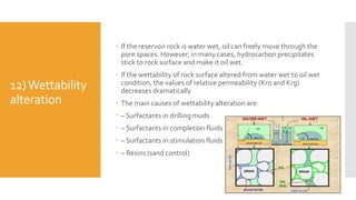 12)Wettability
alteration
 If the reservoir rock is water wet, oil can freely move through the
pore spaces. However, in many cases, hydrocarbon precipitates
stick to rock surface and make it oil wet.
 If the wettability of rock surface altered from water wet to oil wet
condition, the values of relative permeability (Kro and Krg)
decreases dramatically
 The main causes of wettability alteration are:
 – Surfactants in drilling muds
 – Surfactants in completion fluids
 – Surfactants in stimulation fluids
 – Resins (sand control)
 