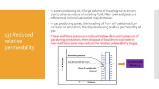 13) Reduced
relative
permeability
 In zones producing oil, if large volume of invading water enters
due to adverse nature of invading fluid, filter cake and pressure
differential, then oil saturation may decrease.
 In gas producing zones, the invading oil from oil-based mud can
increase oil saturation, thereby decreasing relative permeability of
gas.
 If near well bore pressure is reduced below dew point pressure of
gas during production, then dropout of liquid hydrocarbons in
near well bore zone may reduce the relative permeability to gas.
Condensate
Banking
 