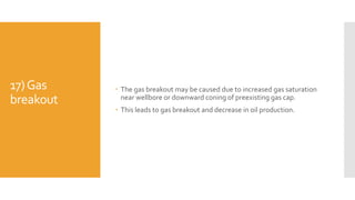 17)Gas
breakout
 The gas breakout may be caused due to increased gas saturation
near wellbore or downward coning of preexisting gas cap.
 This leads to gas breakout and decrease in oil production.
 