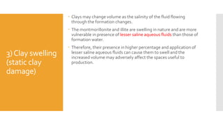 3)Clay swelling
(static clay
damage)
 Clays may change volume as the salinity of the fluid flowing
through the formation changes.
 The montmorillonite and illite are swelling in nature and are more
vulnerable in presence of lesser saline aqueous fluids than those of
formation water.
 Therefore, their presence in higher percentage and application of
lesser saline aqueous fluids can cause them to swell and the
increased volume may adversely affect the spaces useful to
production.
 
