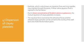 4) Dispersion
of clayey
platelets
 Kaolinite, which is also known as migration fines and mica needles
may migrate through the pores, if lesser saline aqueous fluid is
injected in the formation.
 Due to lesser concentration of divalent cations or potassium, the
mutual repulsion of clayey platelets increases.
 The repulsive force overcomes the attractive forces and the
released clayey particles can be carried to the vicinity of the well
bore and choke the formation pores.
 