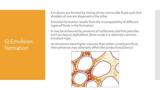 6) Emulsion
formation
 Emulsions are formed by mixing of two immiscible fluids such that
droplets of one are dispersed in the other.
 Emulsion formation results from the incompatibility of different
types of fluids in the formation.
 It may be enhanced by presence of surfactants and fine particles
such as clays or asphaltene. Brine crude is a relatively common
emulsion type.
 As emulsions have higher viscosity than either constituent fluid,
their presence may adversely affect the productivity(Darcy!)
 