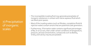 7) Precipitation
of inorganic
scales
 The incompatible invading fluid may generate precipitates of
inorganic substances in contact with native aqueous fluid which
can block pore spaces.
 Most of the invading waters (such as filtrates, completion fluids &
injection water) contain anions that are potential scale generators.
 Furthermore, if formation water contains significant percentages
of Ba, Sr or Ca ions, then under certain conditions of temperature,
pressure, pH and concentration, compounds such as BaSO4,
SrSO4 and CaCO3 may be precipitated.
 