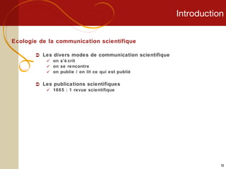 Introduction Ecologie de la communication scientifique Les divers modes de communication scientifique on s’écrit on se rencontre on publie / on lit ce qui est publié Les publications scientifiques 1665 : 1 revue scientifique 