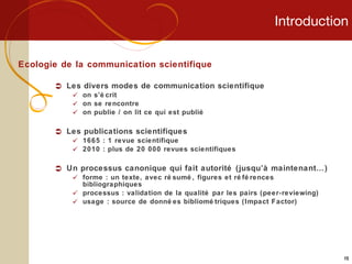 Introduction Ecologie de la communication scientifique Les divers modes de communication scientifique on s’écrit on se rencontre on publie / on lit ce qui est publié Les publications scientifiques 1665 : 1 revue scientifique 2010 : plus de 20 000 revues scientifiques  Un processus canonique qui fait autorité (jusqu’à maintenant…) forme : un texte, avec résumé, figures et références bibliographiques processus : validation de la qualité par les pairs (peer-reviewing) usage : source de données bibliométriques (Impact Factor) 