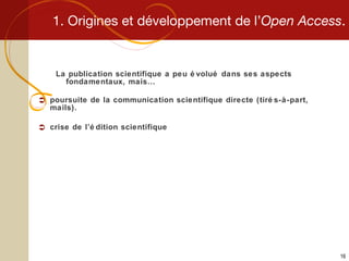 1. Origines et développement de l’ Open Access . La publication scientifique a peu évolué dans ses aspects fondamentaux, mais… poursuite de la communication scientifique directe (tirés-à-part, mails). crise de l’édition scientifique 