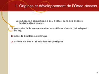 1. Origines et développement de l’ Open Access . La publication scientifique a peu évolué dans ses aspects fondamentaux, mais… poursuite de la communication scientifique directe (tirés-à-part, mails). crise de l’édition scientifique arrivée du web et révolution des pratiques 