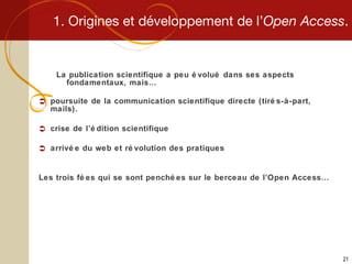 1. Origines et développement de l’ Open Access . La publication scientifique a peu évolué dans ses aspects fondamentaux, mais… poursuite de la communication scientifique directe (tirés-à-part, mails). crise de l’édition scientifique arrivée du web et révolution des pratiques Les trois fées qui se sont penchées sur le berceau de l’Open Access… 